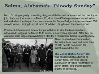 Next, Dr. King urgently requesting clergy of all faiths and races around the country to join him in another march on March 9 th . More than 400 clergymen responded to his call and when they began the march across the Pettus Bridge, they encountered 350 state troopers. Hoping to avoid more bloodshed, King turned the march around.  President Johnson sent federal troops to Selma to stop the bloodshed and addressed Congress on March 15 to ask for a new voting rights bill. After this, an Alabama state judge approved King’s plan for a march from Selma to Montgomery.  Three hundred marchers walked the entire three days and more than 25,000 people completed the march around the city. The Voting Rights Act of 1965  was passed which outlawed all literacy tests, provided federal supervision of voting registration in seven states, and challenged the legality of poll taxes.  Selma, Alabama's &quot;Bloody Sunday&quot; 