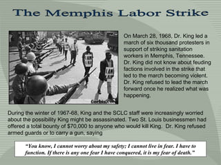 The Memphis Labor Strike On March 28, 1968, Dr. King led a march of six thousand protesters in support of striking sanitation workers in Memphis, Tennessee. Dr. King did not know about feuding factions involved in the strike that led to the march becoming violent. Dr. King refused to lead the march forward once he realized what was happening.  “ You know, I cannot worry about my safety; I cannot live in fear. I have to function. If there is any one fear I have conquered, it is my fear of death.”  During the winter of 1967-68, King and the SCLC staff were increasingly worried about the possibility King might be assassinated. Two St. Louis businessmen had offered a total bounty of $70,000 to anyone who would kill King.  Dr. King refused armed guards or to carry a gun, saying  