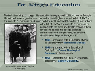 Dr. King's Education Martin Luther King, Jr., began his education in segregated public school in Georgia.  He skipped several grades in school and entered high school in the fall of 1942 at the age of 13.  Because he skipped both the ninth and twelfth grades of high school King and his sister Willie Christine in June 1948. ,[object Object],[object Object],[object Object],Photo: Christine King Ferris.  in the fall of 1942 at the age of 13.  Because he skipped both the ninth and twelfth grades of high school and passed his college entrance examinations with a high score, he entered Morehouse College at the age of 15.  