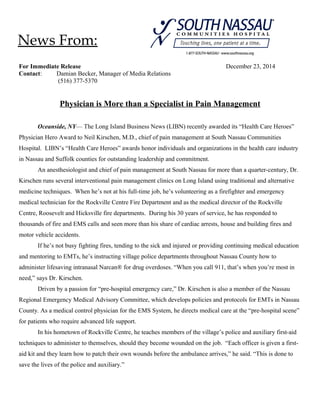 For Immediate Release December 23, 2014
Contact: Damian Becker, Manager of Media Relations
(516) 377-5370
Physician is More than a Specialist in Pain Management
Oceanside, NY— The Long Island Business News (LIBN) recently awarded its “Health Care Heroes”
Physician Hero Award to Neil Kirschen, M.D., chief of pain management at South Nassau Communities
Hospital. LIBN’s “Health Care Heroes” awards honor individuals and organizations in the health care industry
in Nassau and Suffolk counties for outstanding leadership and commitment.
An anesthesiologist and chief of pain management at South Nassau for more than a quarter-century, Dr.
Kirschen runs several interventional pain management clinics on Long Island using traditional and alternative
medicine techniques. When he’s not at his full-time job, he’s volunteering as a firefighter and emergency
medical technician for the Rockville Centre Fire Department and as the medical director of the Rockville
Centre, Roosevelt and Hicksville fire departments. During his 30 years of service, he has responded to
thousands of fire and EMS calls and seen more than his share of cardiac arrests, house and building fires and
motor vehicle accidents.
If he’s not busy fighting fires, tending to the sick and injured or providing continuing medical education
and mentoring to EMTs, he’s instructing village police departments throughout Nassau County how to
administer lifesaving intranasal Narcan® for drug overdoses. “When you call 911, that’s when you’re most in
need,” says Dr. Kirschen.
Driven by a passion for “pre-hospital emergency care,” Dr. Kirschen is also a member of the Nassau
Regional Emergency Medical Advisory Committee, which develops policies and protocols for EMTs in Nassau
County. As a medical control physician for the EMS System, he directs medical care at the “pre-hospital scene”
for patients who require advanced life support.
In his hometown of Rockville Centre, he teaches members of the village’s police and auxiliary first-aid
techniques to administer to themselves, should they become wounded on the job. “Each officer is given a first-
aid kit and they learn how to patch their own wounds before the ambulance arrives,” he said. “This is done to
save the lives of the police and auxiliary.”
News From:
 