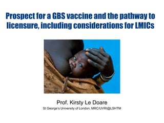 Prof. Kirsty Le Doare
St George’s University of London, MRC/UVRI@LSHTM
Prospect for a GBS vaccine and the pathway to
licensure, including considerations for LMICs
 