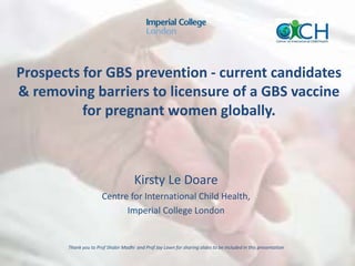 Prospects for GBS prevention - current candidates
& removing barriers to licensure of a GBS vaccine
for pregnant women globally.
Kirsty Le Doare
Centre for International Child Health,
Imperial College London
Thank you to Prof Shabir Madhi and Prof Joy Lawn for sharing slides to be included in this presentation
 