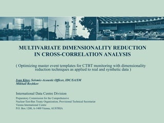 MULTIVARIATE DIMENSIONALITY REDUCTION
IN CROSS-CORRELATION ANALYSIS
( Optimizing master event templates for CTBT monitoring with dimensionality
reduction techniques as applied to real and synthetic data )
Ivan Kitov, Seismic-Acoustic Officer, IDC/SA/SM
Mikhail Rozhkov
International Data Centre Division
Preparatory Commission for the Comprehensive
Nuclear-Test-Ban Treaty Organization, Provisional Technical Secretariat
Vienna International Centre
P.O. Box 1200, A-1400 Vienna, AUSTRIA
 