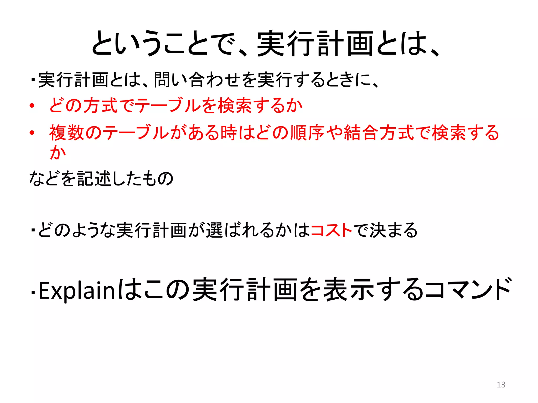 ということで、実行計画とは、 
・実行計画とは、問い合わせを実行するときに、 
• どの方式でテーブルを検索するか 
• 複数のテーブルがある時はどの順序や結合方式で検索する 
か 
などを記述したもの 
・どのような実行計画が選ばれるかはコストで決まる 
・Explainはこの実行計画を表示するコマンド 
13 
 