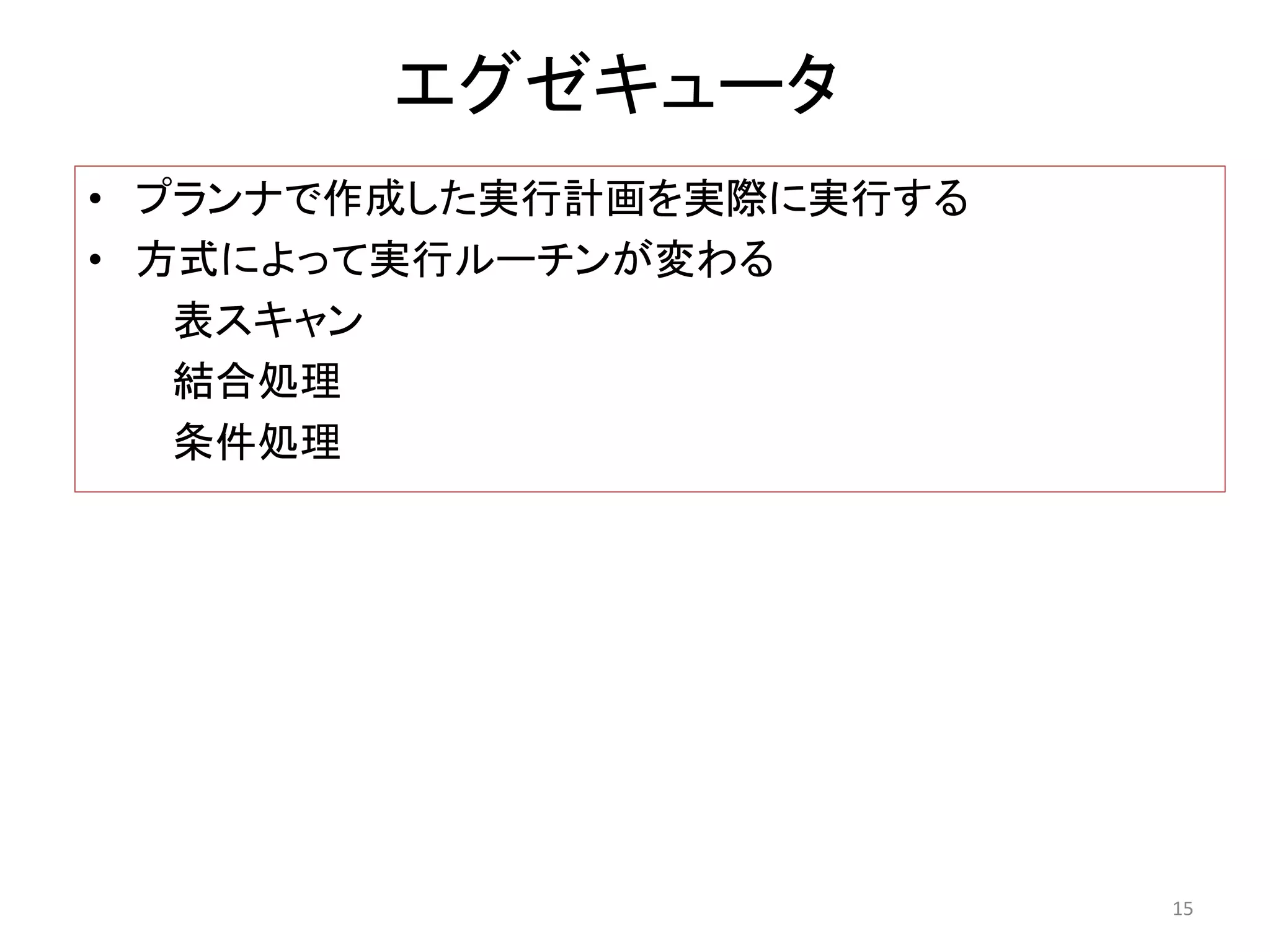 エグゼキュータ 
• プランナで作成した実行計画を実際に実行する 
• 方式によって実行ルーチンが変わる 
表スキャン 
結合処理 
条件処理 
15 
 
