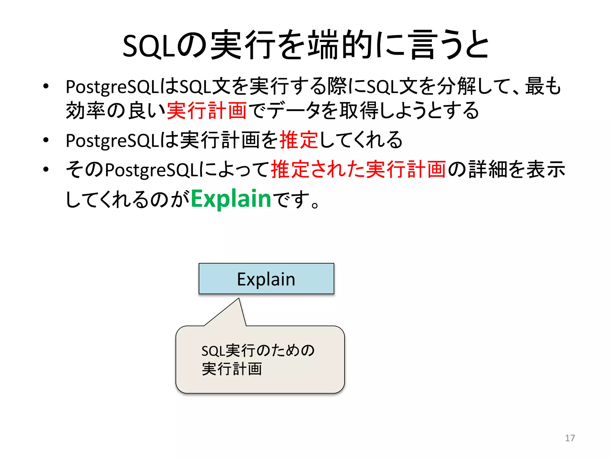 SQLの実行を端的に言うと 
• PostgreSQLはSQL文を実行する際にSQL文を分解して、最も 
効率の良い実行計画でデータを取得しようとする 
• PostgreSQLは実行計画を推定してくれる 
• そのPostgreSQLによって推定された実行計画の詳細を表示 
してくれるのがExplainです。 
17 
Explain 
SQL実行のための 
実行計画 
 