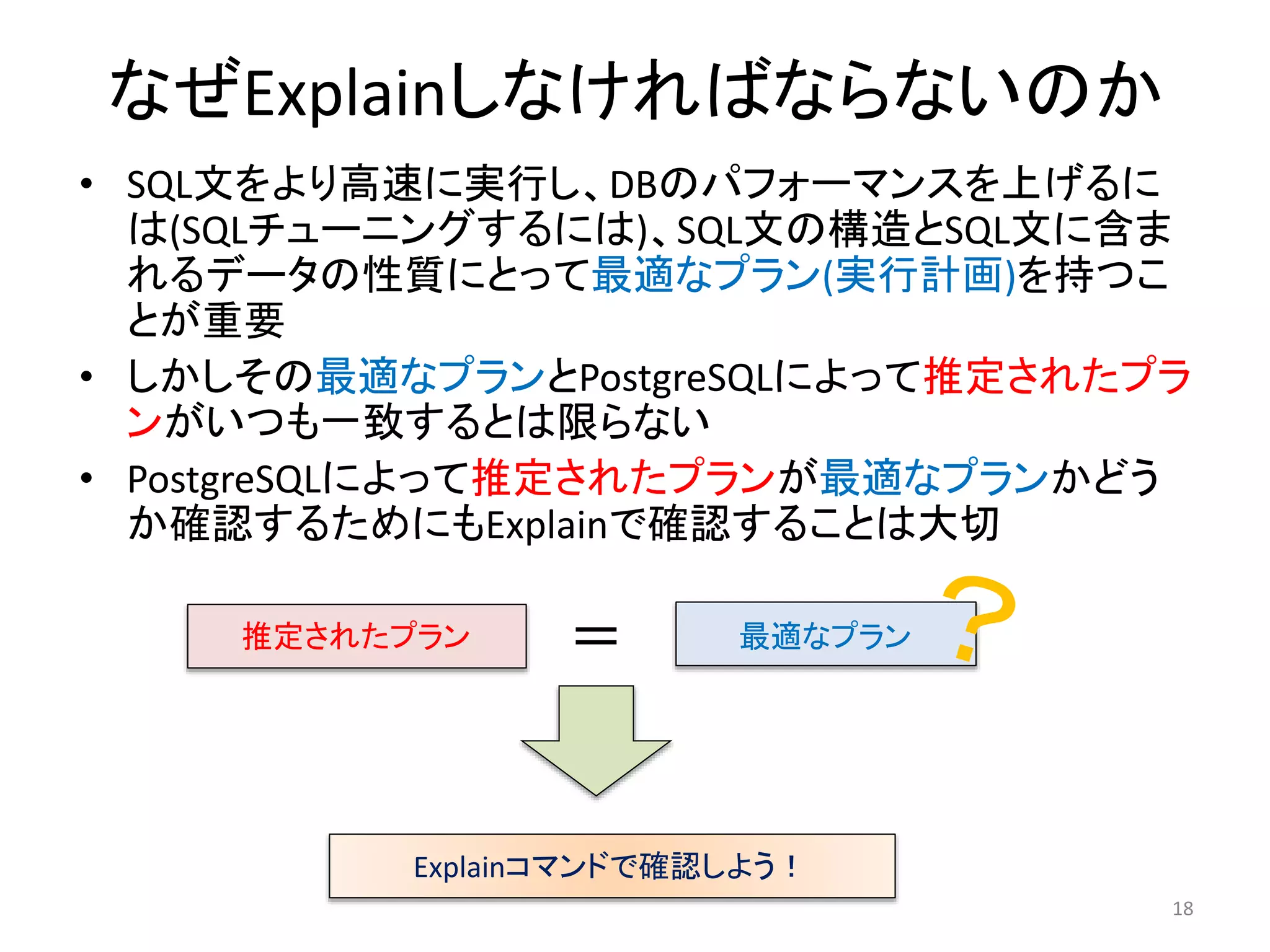 なぜExplainしなければならないのか 
• SQL文をより高速に実行し、DBのパフォーマンスを上げるに 
は(SQLチューニングするには)、SQL文の構造とSQL文に含ま 
れるデータの性質にとって最適なプラン(実行計画)を持つこ 
とが重要 
• しかしその最適なプランとPostgreSQLによって推定されたプラ 
ンがいつも一致するとは限らない 
• PostgreSQLによって推定されたプランが最適なプランかどう 
か確認するためにもExplainで確認することは大切 
18 
推定されたプラン＝ 最適なプラン 
Explainコマンドで確認しよう！ 
 
