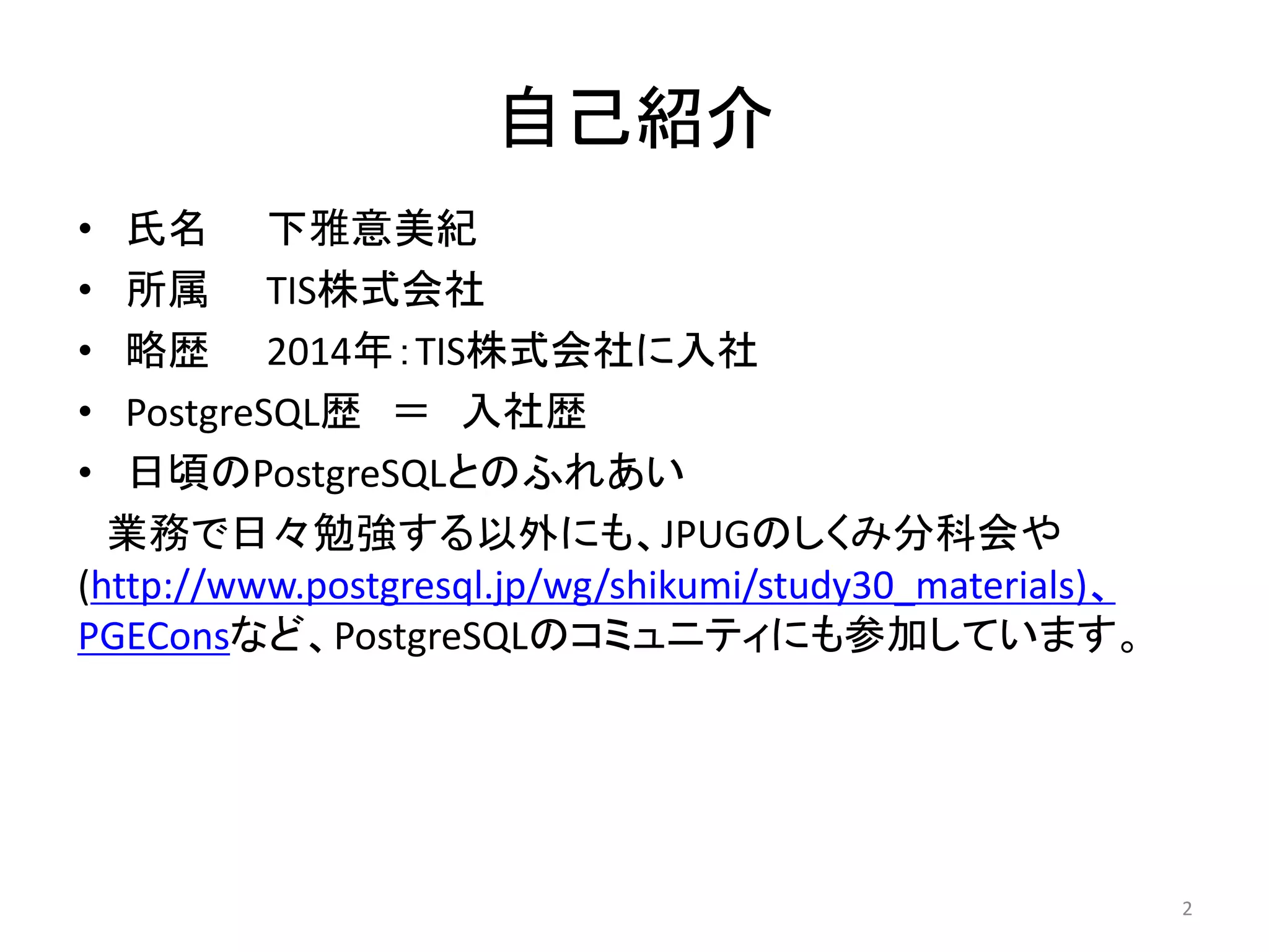 自己紹介 
• 氏名下雅意美紀 
• 所属TIS株式会社 
• 略歴2014年：TIS株式会社に入社 
• PostgreSQL歴＝ 入社歴 
• 日頃のPostgreSQLとのふれあい 
業務で日々勉強する以外にも、JPUGのしくみ分科会や 
(http://www.postgresql.jp/wg/shikumi/study30_materials)、 
PGEConsなど、PostgreSQLのコミュニティにも参加しています。 
2 
 