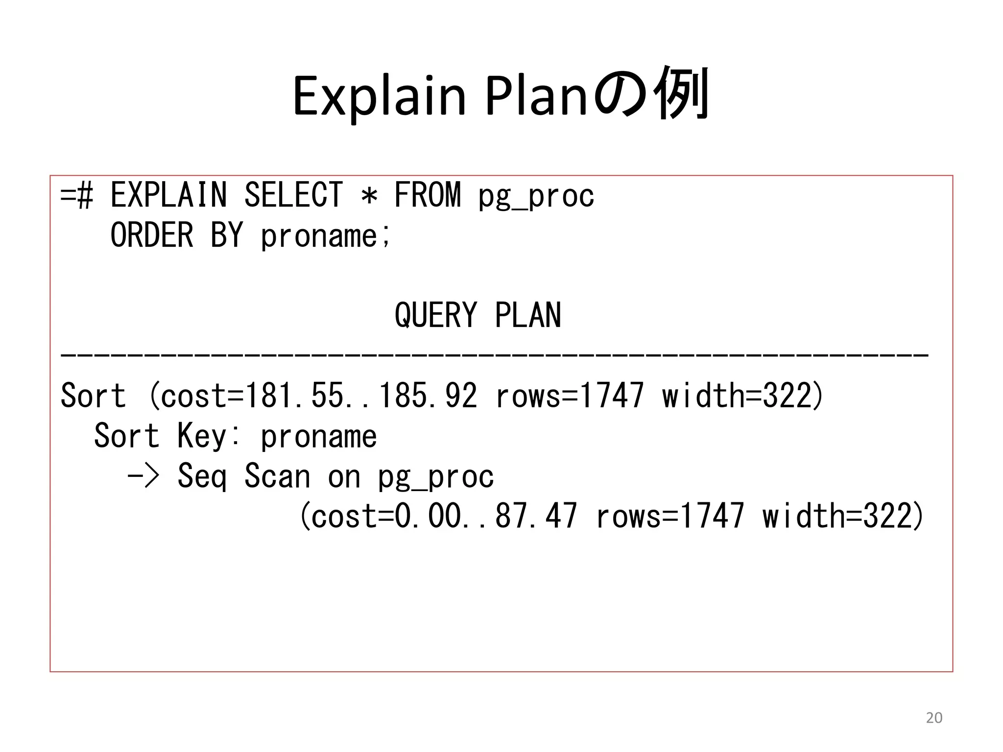 Explain Planの例 
=# EXPLAIN SELECT * FROM pg_proc 
ORDER BY proname; 
QUERY PLAN 
---------------------------------------------------- 
Sort (cost=181.55..185.92 rows=1747 width=322) 
Sort Key: proname 
-> Seq Scan on pg_proc 
(cost=0.00..87.47 rows=1747 width=322) 
20 
 