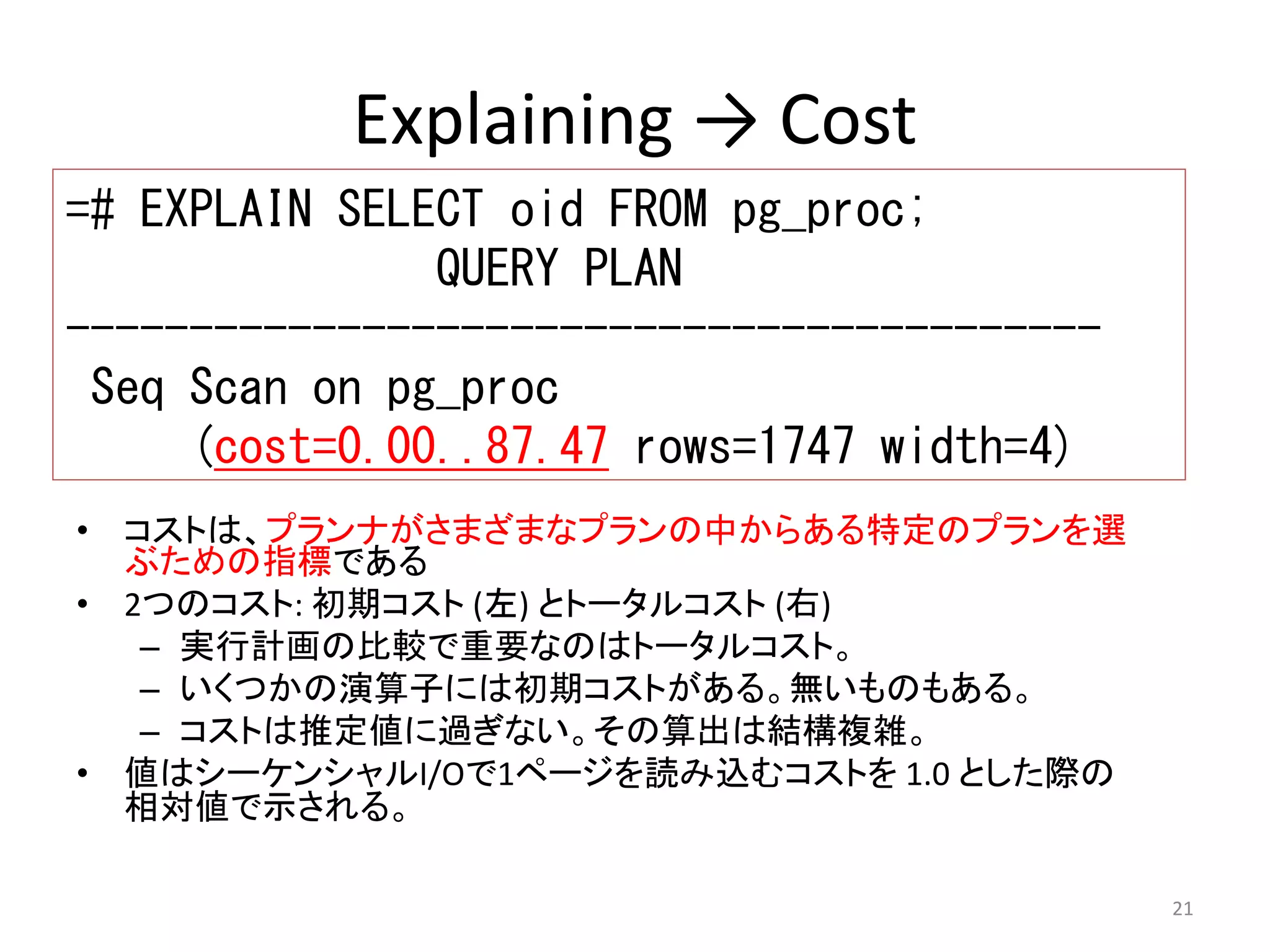 21 
Explaining → Cost 
=# EXPLAIN SELECT oid FROM pg_proc; 
• コストは、プランナがさまざまなプランの中からある特定のプランを選 
ぶための指標である 
• 2つのコスト: 初期コスト(左) とトータルコスト(右) 
– 実行計画の比較で重要なのはトータルコスト。 
– いくつかの演算子には初期コストがある。無いものもある。 
– コストは推定値に過ぎない。その算出は結構複雑。 
• 値はシーケンシャルI/Oで1ページを読み込むコストを1.0 とした際の 
相対値で示される。 
QUERY PLAN 
------------------------------------------ 
Seq Scan on pg_proc 
(cost=0.00..87.47 rows=1747 width=4) 
 