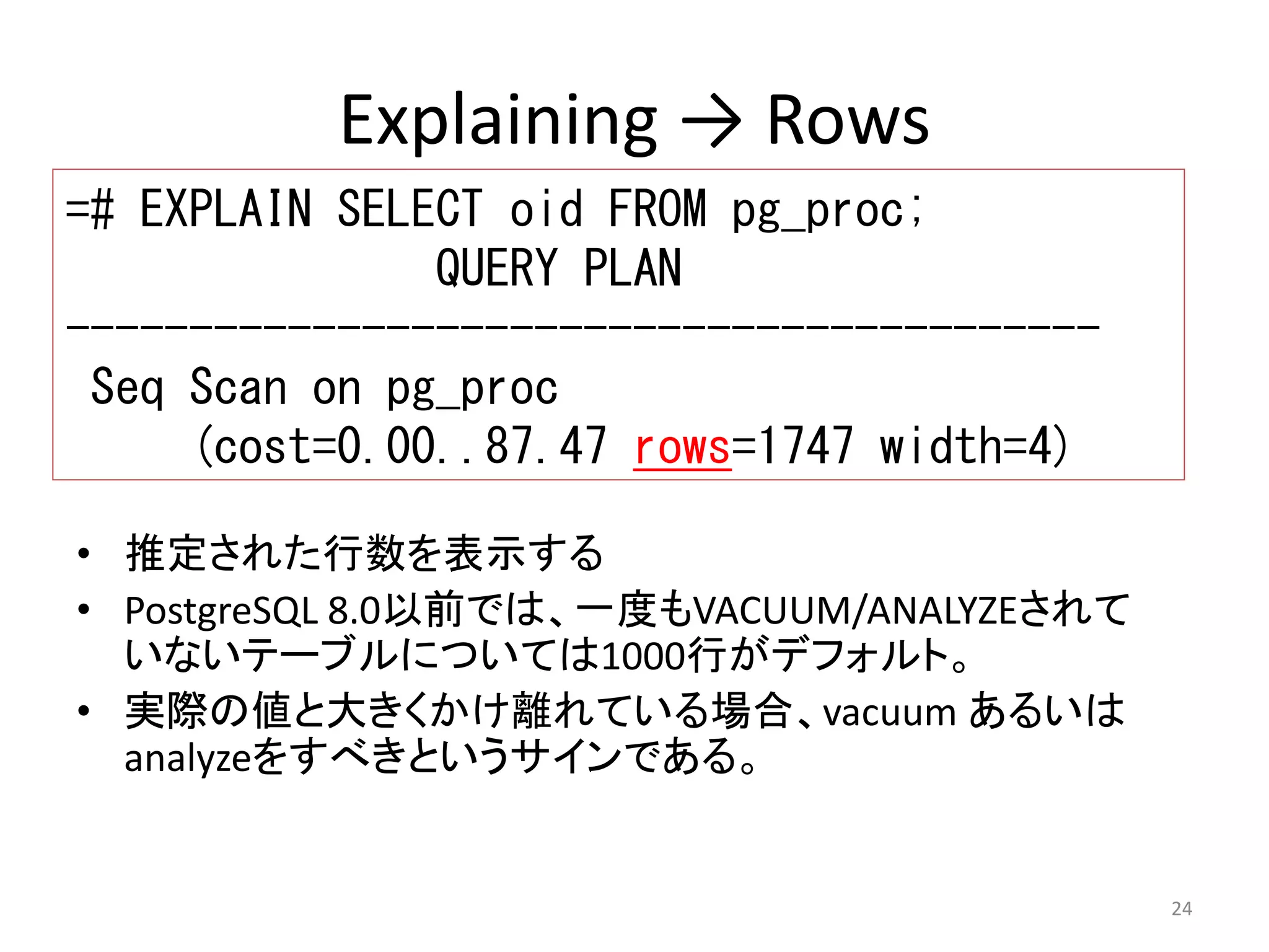 24 
Explaining → Rows 
=# EXPLAIN SELECT oid FROM pg_proc; 
QUERY PLAN 
------------------------------------------ 
Seq Scan on pg_proc 
(cost=0.00..87.47 rows=1747 width=4) 
• 推定された行数を表示する 
• PostgreSQL 8.0以前では、一度もVACUUM/ANALYZEされて 
いないテーブルについては1000行がデフォルト。 
• 実際の値と大きくかけ離れている場合、vacuum あるいは 
analyzeをすべきというサインである。 
 