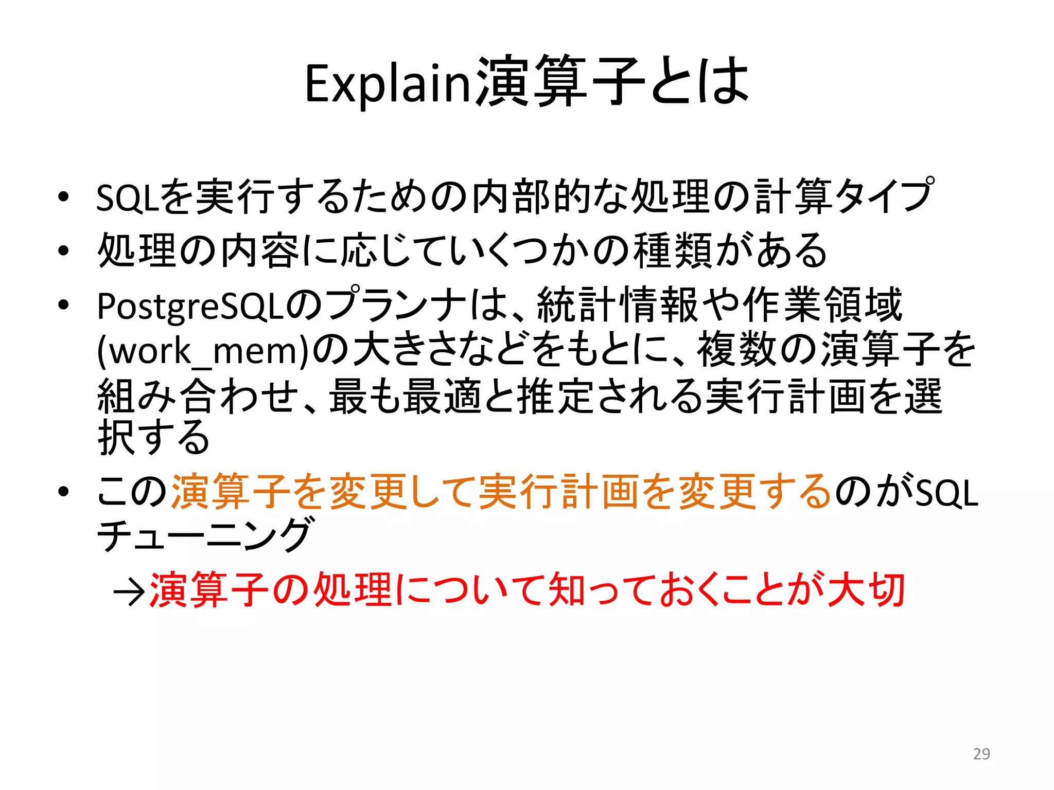Explain演算子とは 
• SQLを実行するための内部的な処理の計算タイプ 
• 処理の内容に応じていくつかの種類がある 
• PostgreSQLのプランナは、統計情報や作業領域 
(work_mem)の大きさなどをもとに、複数の演算子を 
組み合わせ、最も最適と推定される実行計画を選 
択する 
• この演算子を変更して実行計画を変更するのがSQL 
チューニング 
→演算子の処理について知っておくことが大切 
29 
 