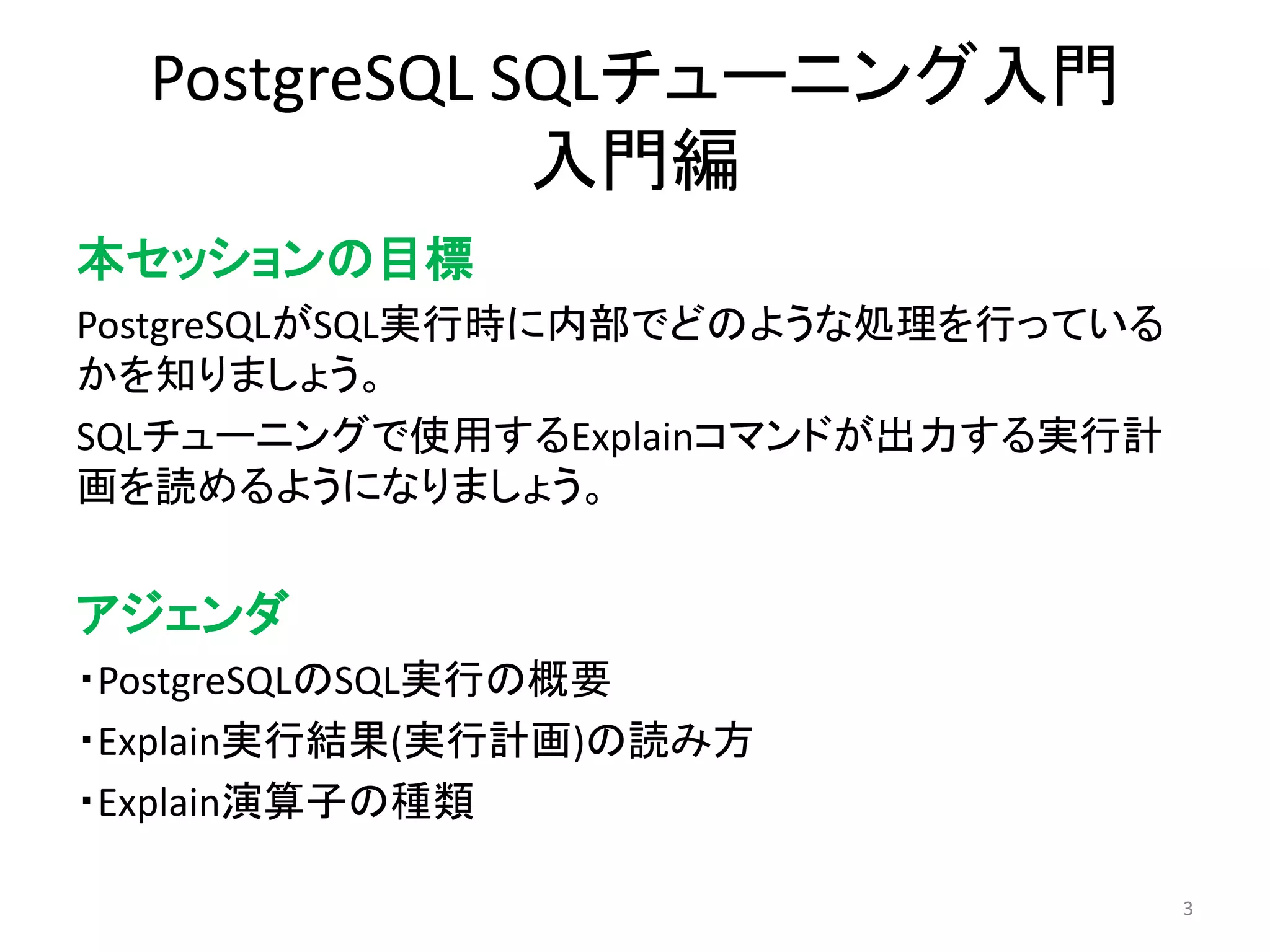 PostgreSQL SQLチューニング入門 
入門編 
本セッションの目標 
PostgreSQLがSQL実行時に内部でどのような処理を行っている 
かを知りましょう。 
SQLチューニングで使用するExplainコマンドが出力する実行計 
画を読めるようになりましょう。 
アジェンダ 
・PostgreSQLのSQL実行の概要 
・Explain実行結果(実行計画)の読み方 
・Explain演算子の種類 
3 
 