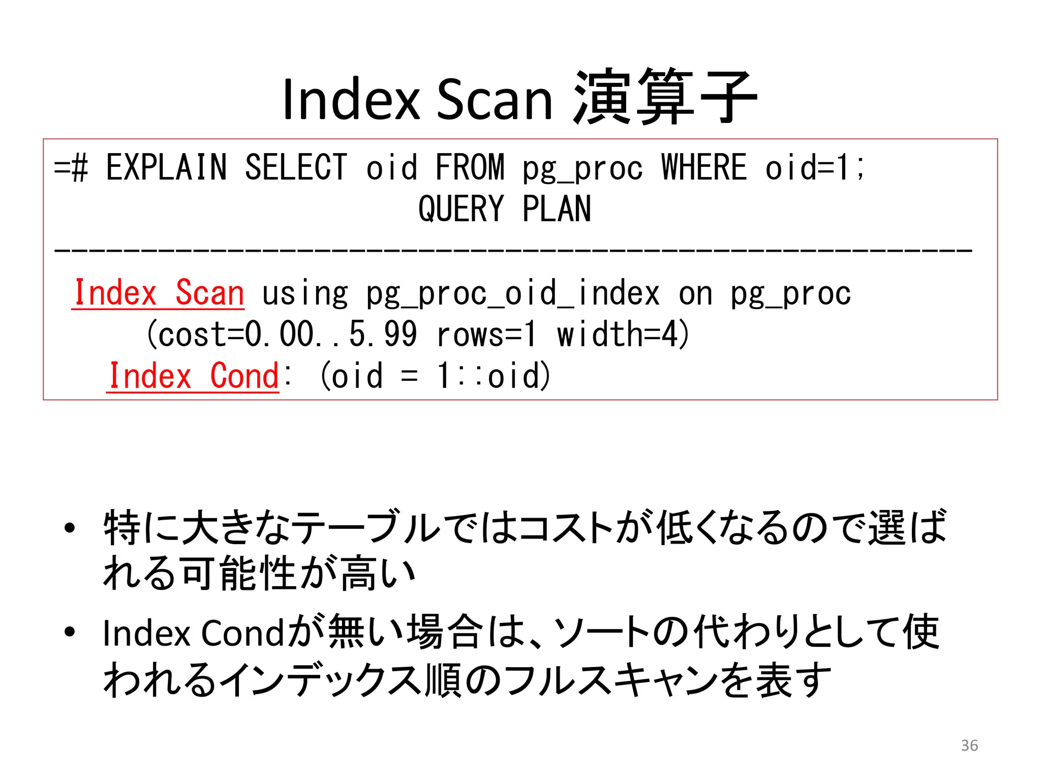 ----------------------------------------------------- 
Index Scan using pg_proc_oid_index on pg_proc 
36 
Index Scan 演算子 
=# EXPLAIN SELECT oid FROM pg_proc WHERE oid=1; 
QUERY PLAN 
(cost=0.00..5.99 rows=1 width=4) 
Index Cond: (oid = 1::oid) 
• 特に大きなテーブルではコストが低くなるので選ば 
れる可能性が高い 
• Index Condが無い場合は、ソートの代わりとして使 
われるインデックス順のフルスキャンを表す 
 
