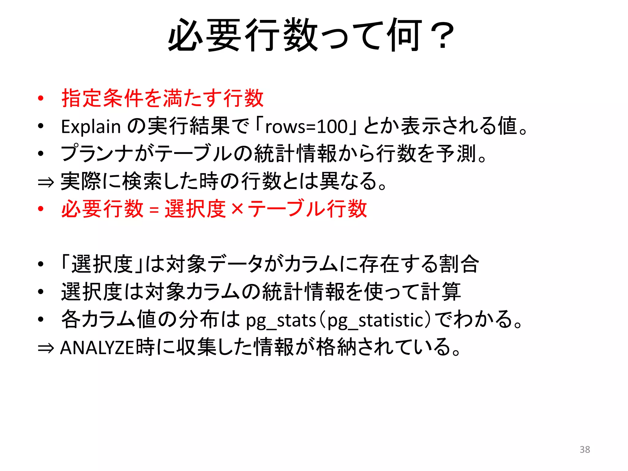 38 
必要行数って何？ 
• 指定条件を満たす行数 
• Explain の実行結果で「rows=100」とか表示される値。 
• プランナがテーブルの統計情報から行数を予測。 
⇒ 実際に検索した時の行数とは異なる。 
• 必要行数= 選択度×テーブル行数 
• 「選択度」は対象データがカラムに存在する割合 
• 選択度は対象カラムの統計情報を使って計算 
• 各カラム値の分布はpg_stats（pg_statistic）でわかる。 
⇒ ANALYZE時に収集した情報が格納されている。 
 