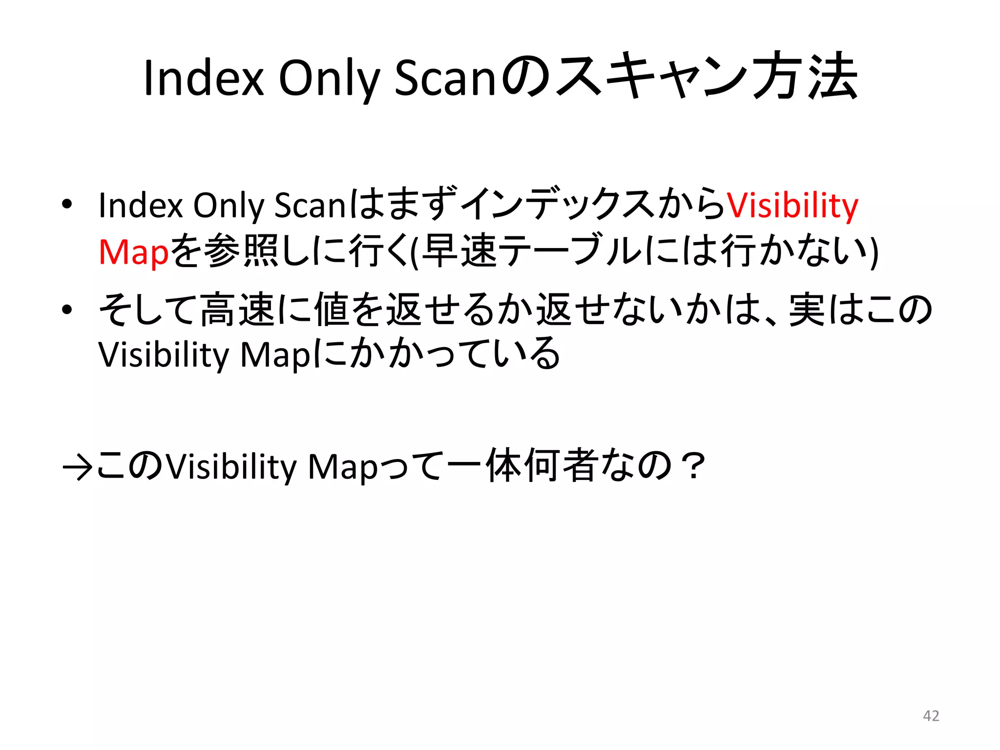 Index Only Scanのスキャン方法 
• Index Only ScanはまずインデックスからVisibility 
Mapを参照しに行く(早速テーブルには行かない) 
• そして高速に値を返せるか返せないかは、実はこの 
Visibility Mapにかかっている 
→このVisibility Mapって一体何者なの？ 
42 
 