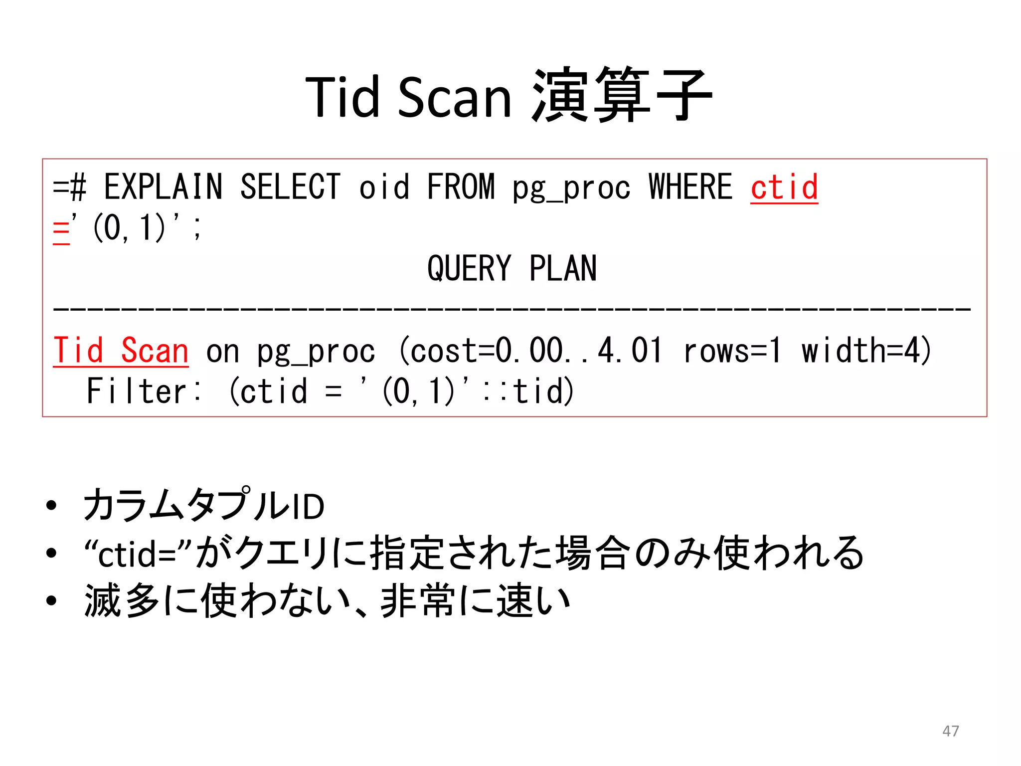 ------------------------------------------------------ 
Tid Scan on pg_proc (cost=0.00..4.01 rows=1 width=4) 
47 
Tid Scan 演算子 
=# EXPLAIN SELECT oid FROM pg_proc WHERE ctid 
='(0,1)'; 
QUERY PLAN 
Filter: (ctid = '(0,1)'::tid) 
• カラムタプルID 
• “ctid=”がクエリに指定された場合のみ使われる 
• 滅多に使わない、非常に速い 
 