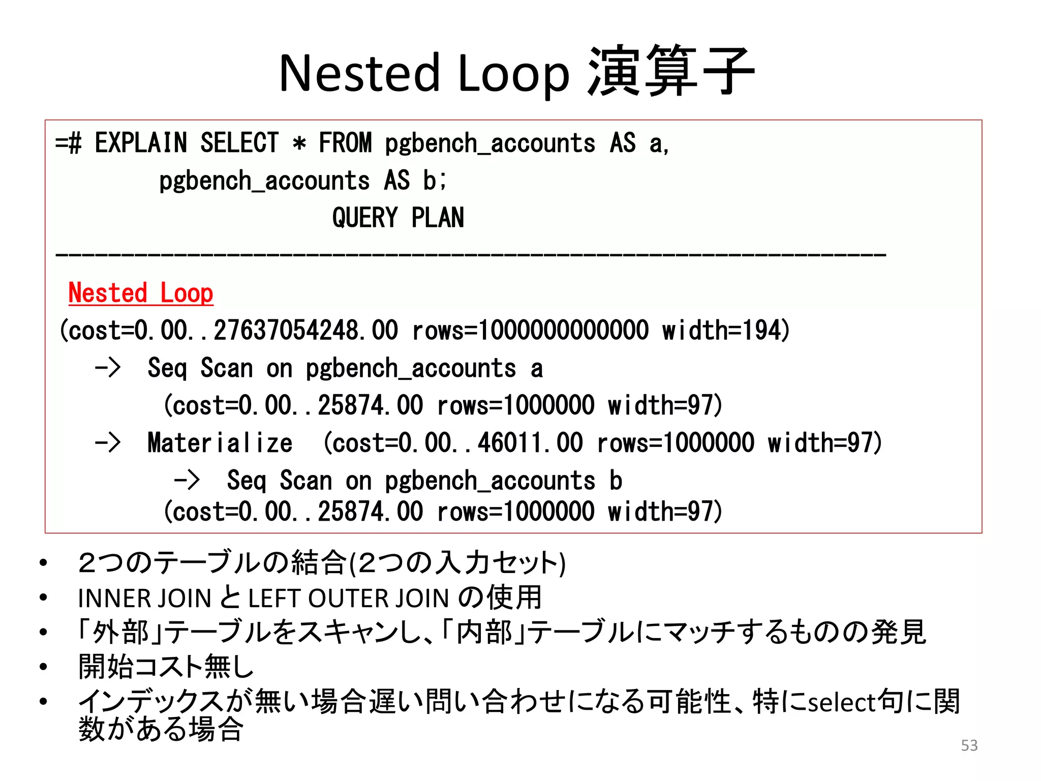 53 
Nested Loop 演算子 
=# EXPLAIN SELECT * FROM pgbench_accounts AS a, 
pgbench_accounts AS b; 
• ２つのテーブルの結合(２つの入力セット) 
• INNER JOIN とLEFT OUTER JOIN の使用 
• 「外部」テーブルをスキャンし、「内部」テーブルにマッチするものの発見 
• 開始コスト無し 
• インデックスが無い場合遅い問い合わせになる可能性、特にselect句に関 
数がある場合 
QUERY PLAN 
--------------------------------------------------------------- 
Nested Loop 
(cost=0.00..27637054248.00 rows=1000000000000 width=194) 
-> Seq Scan on pgbench_accounts a 
(cost=0.00..25874.00 rows=1000000 width=97) 
-> Materialize (cost=0.00..46011.00 rows=1000000 width=97) 
-> Seq Scan on pgbench_accounts b 
(cost=0.00..25874.00 rows=1000000 width=97) 
 