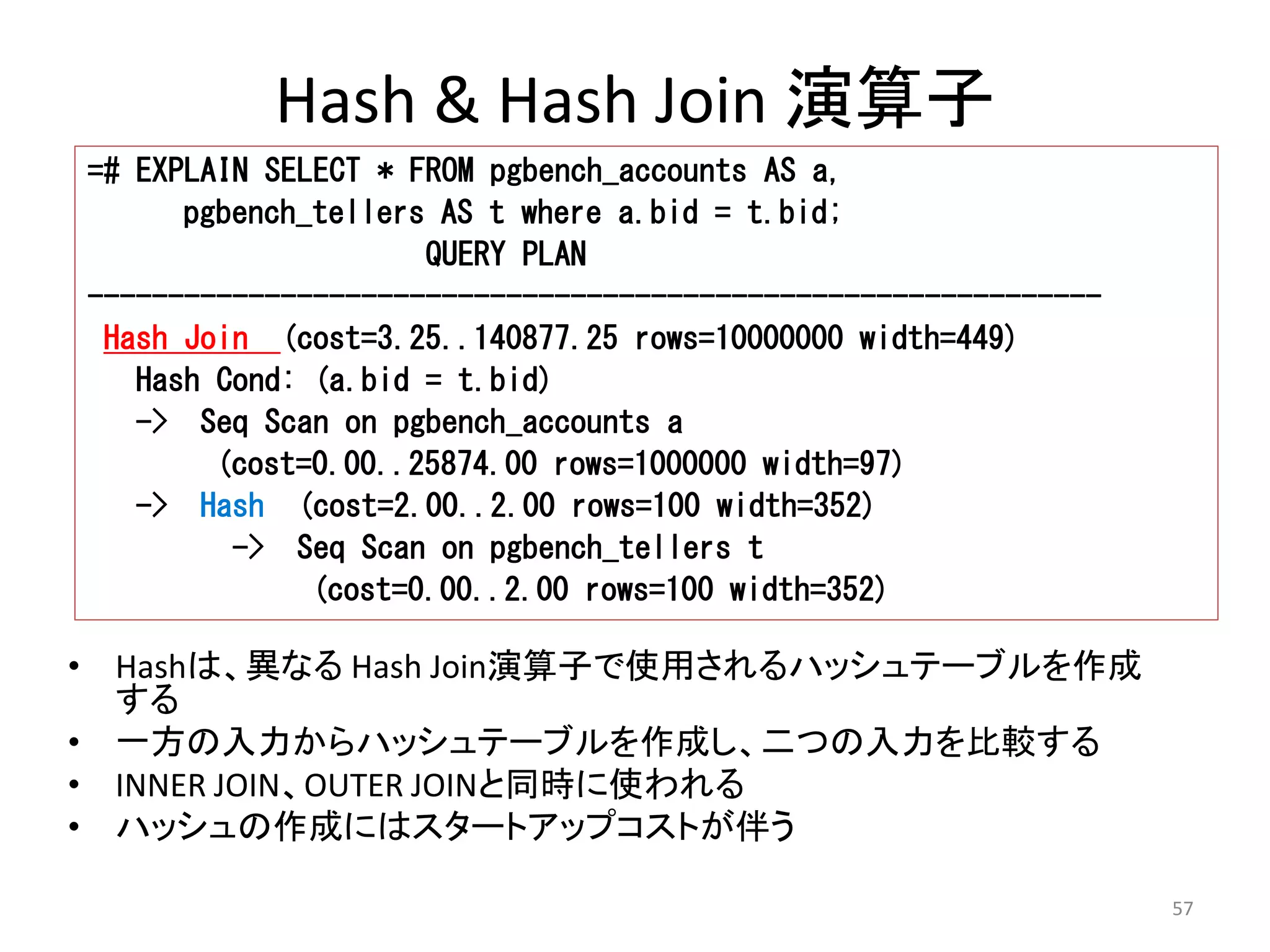 57 
Hash & Hash Join 演算子 
=# EXPLAIN SELECT * FROM pgbench_accounts AS a, 
pgbench_tellers AS t where a.bid = t.bid; 
QUERY PLAN 
--------------------------------------------------------------- 
Hash Join (cost=3.25..140877.25 rows=10000000 width=449) 
Hash Cond: (a.bid = t.bid) 
-> Seq Scan on pgbench_accounts a 
(cost=0.00..25874.00 rows=1000000 width=97) 
-> Hash (cost=2.00..2.00 rows=100 width=352) 
-> Seq Scan on pgbench_tellers t 
(cost=0.00..2.00 rows=100 width=352) 
• Hashは、異なるHash Join演算子で使用されるハッシュテーブルを作成 
する 
• 一方の入力からハッシュテーブルを作成し、二つの入力を比較する 
• INNER JOIN、OUTER JOINと同時に使われる 
• ハッシュの作成にはスタートアップコストが伴う 
 