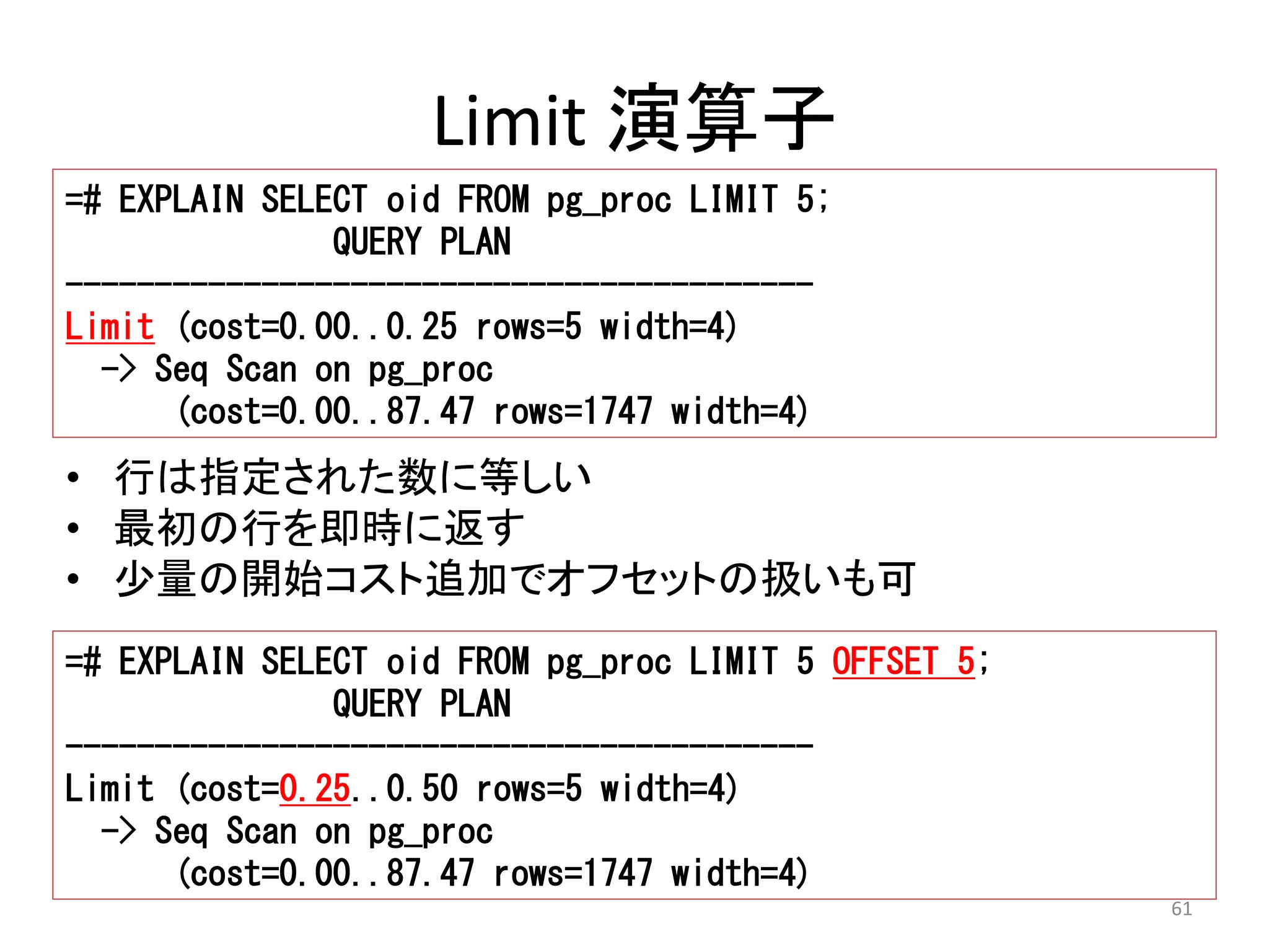 61 
Limit 演算子 
=# EXPLAIN SELECT oid FROM pg_proc LIMIT 5; 
QUERY PLAN 
------------------------------------------ 
Limit (cost=0.00..0.25 rows=5 width=4) 
-> Seq Scan on pg_proc 
(cost=0.00..87.47 rows=1747 width=4) 
• 行は指定された数に等しい 
• 最初の行を即時に返す 
• 少量の開始コスト追加でオフセットの扱いも可 
=# EXPLAIN SELECT oid FROM pg_proc LIMIT 5 OFFSET 5; 
QUERY PLAN 
------------------------------------------ 
Limit (cost=0.25..0.50 rows=5 width=4) 
-> Seq Scan on pg_proc 
(cost=0.00..87.47 rows=1747 width=4) 
 