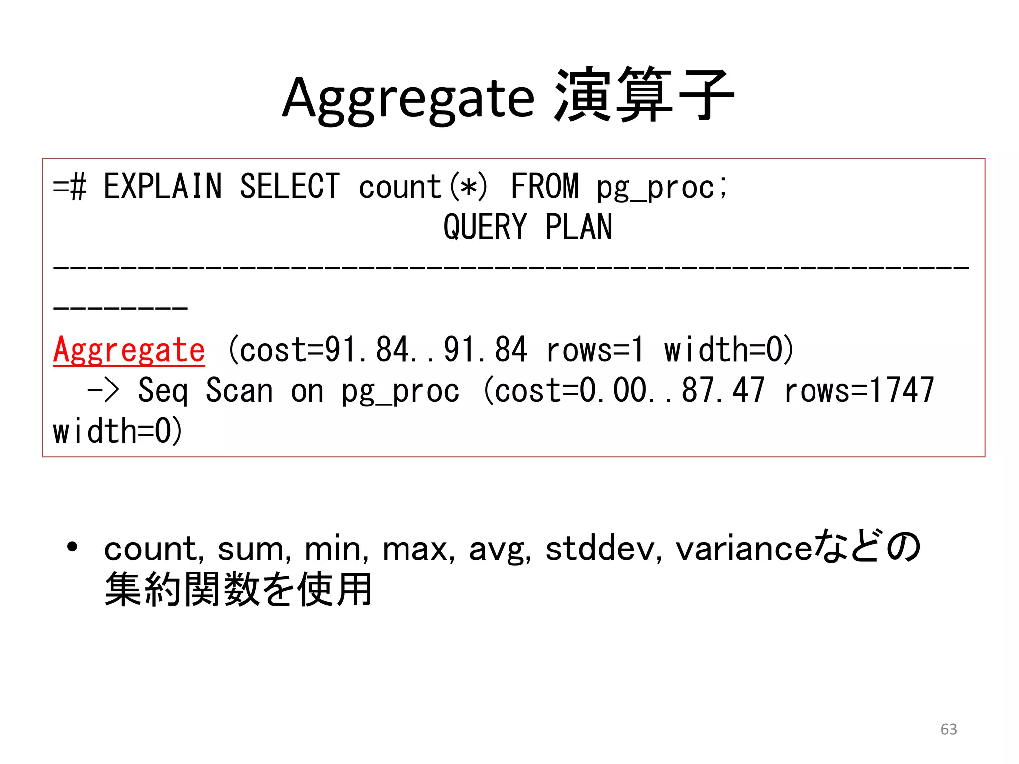 ------------------------------------------------------ 
-------- 
Aggregate (cost=91.84..91.84 rows=1 width=0) 
63 
Aggregate 演算子 
=# EXPLAIN SELECT count(*) FROM pg_proc; 
QUERY PLAN 
-> Seq Scan on pg_proc (cost=0.00..87.47 rows=1747 
width=0) 
• count, sum, min, max, avg, stddev, varianceなどの 
集約関数を使用 
 