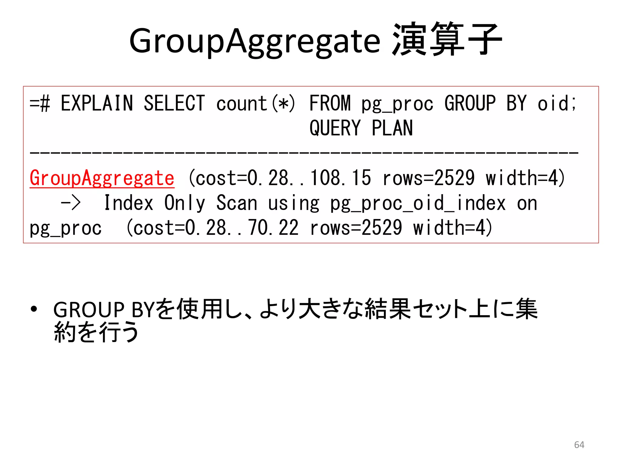 =# EXPLAIN SELECT count(*) FROM pg_proc GROUP BY oid; 
----------------------------------------------------- 
GroupAggregate (cost=0.28..108.15 rows=2529 width=4) 
64 
GroupAggregate 演算子 
QUERY PLAN 
-> Index Only Scan using pg_proc_oid_index on 
pg_proc (cost=0.28..70.22 rows=2529 width=4) 
• GROUP BYを使用し、より大きな結果セット上に集 
約を行う 
 