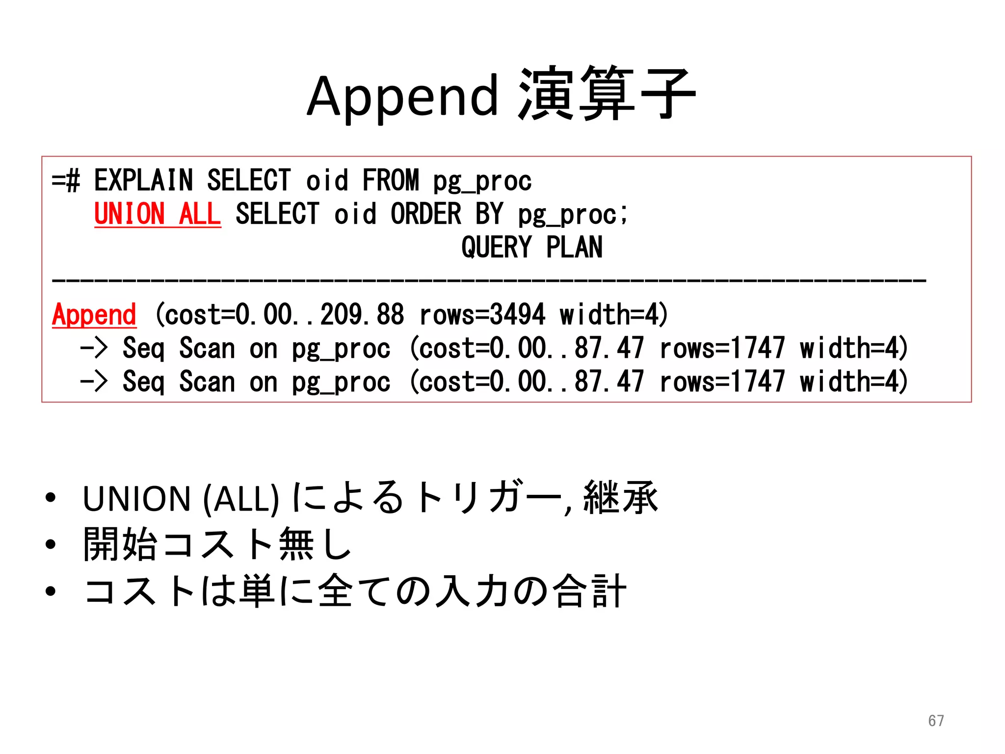 67 
Append 演算子 
=# EXPLAIN SELECT oid FROM pg_proc 
UNION ALL SELECT oid ORDER BY pg_proc; 
QUERY PLAN 
-------------------------------------------------------------- 
Append (cost=0.00..209.88 rows=3494 width=4) 
-> Seq Scan on pg_proc (cost=0.00..87.47 rows=1747 width=4) 
-> Seq Scan on pg_proc (cost=0.00..87.47 rows=1747 width=4) 
• UNION (ALL) によるトリガー, 継承 
• 開始コスト無し 
• コストは単に全ての入力の合計 
 