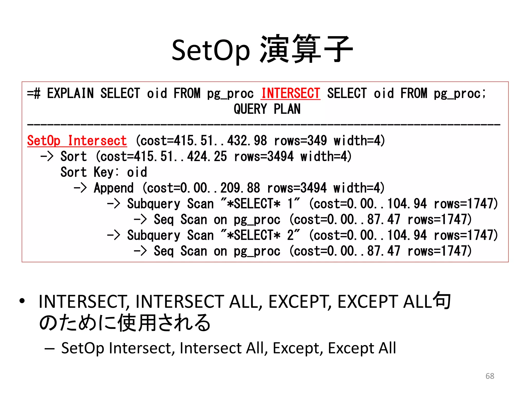 =# EXPLAIN SELECT oid FROM pg_proc INTERSECT SELECT oid FROM pg_proc; 
----------------------------------------------------------------------- 
SetOp Intersect (cost=415.51..432.98 rows=349 width=4) 
-> Subquery Scan "*SELECT* 1" (cost=0.00..104.94 rows=1747) 
-> Subquery Scan "*SELECT* 2" (cost=0.00..104.94 rows=1747) 
68 
SetOp 演算子 
QUERY PLAN 
-> Sort (cost=415.51..424.25 rows=3494 width=4) 
Sort Key: oid 
-> Append (cost=0.00..209.88 rows=3494 width=4) 
-> Seq Scan on pg_proc (cost=0.00..87.47 rows=1747) 
-> Seq Scan on pg_proc (cost=0.00..87.47 rows=1747) 
• INTERSECT, INTERSECT ALL, EXCEPT, EXCEPT ALL句 
のために使用される 
– SetOp Intersect, Intersect All, Except, Except All 
 
