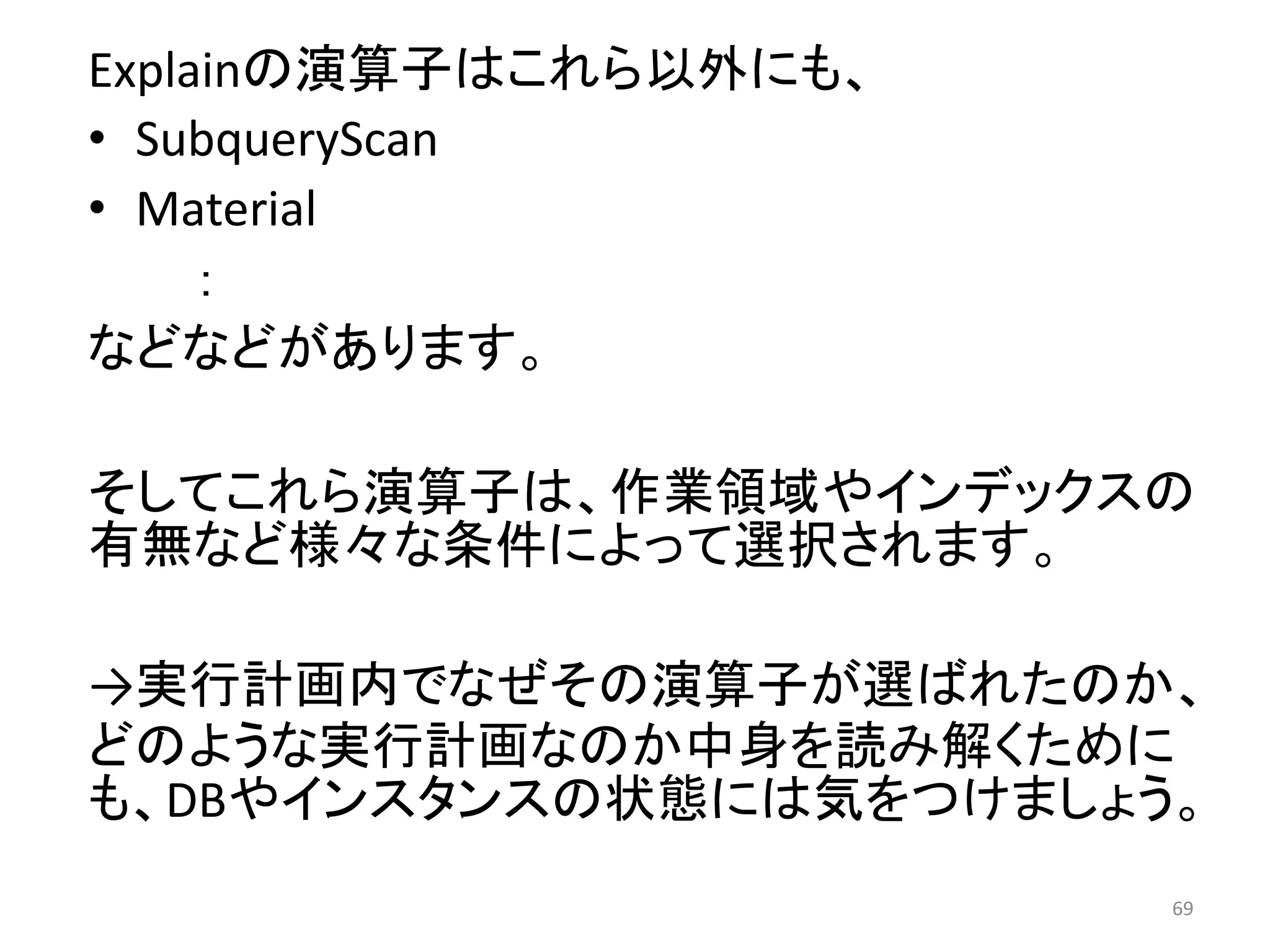 Explainの演算子はこれら以外にも、 
• SubqueryScan 
• Material 
： 
などなどがあります。 
そしてこれら演算子は、作業領域やインデックスの 
有無など様々な条件によって選択されます。 
→実行計画内でなぜその演算子が選ばれたのか、 
どのような実行計画なのか中身を読み解くために 
も、DBやインスタンスの状態には気をつけましょう。 
69 
 