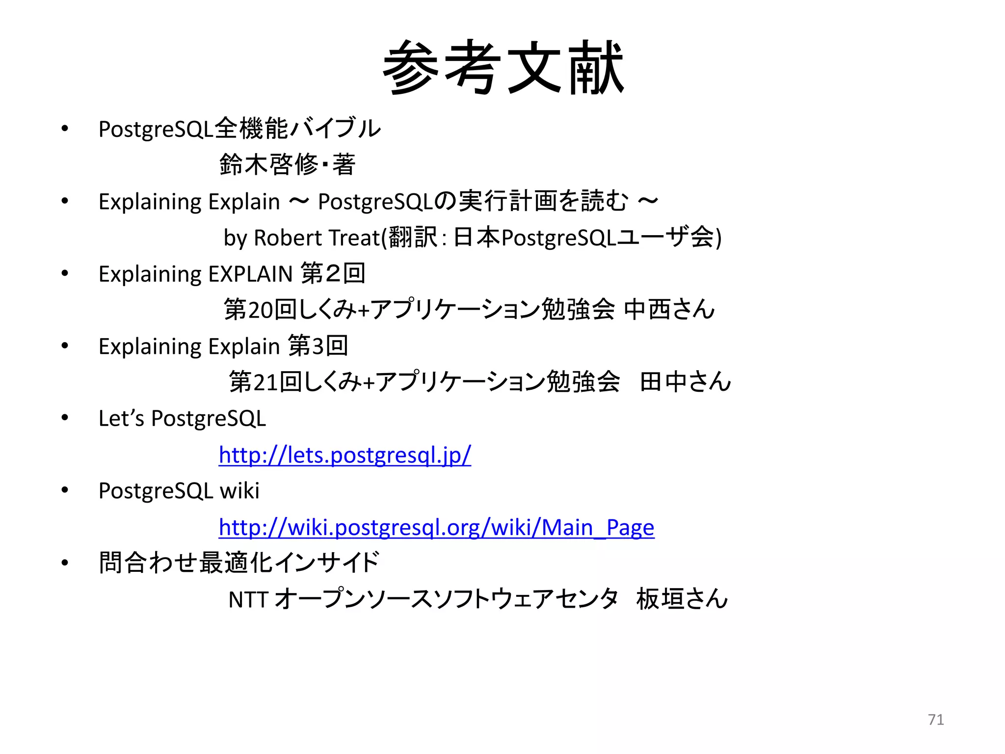 参考文献 
• PostgreSQL全機能バイブル 
鈴木啓修・著 
• Explaining Explain ～ PostgreSQLの実行計画を読む～ 
by Robert Treat(翻訳：日本PostgreSQLユーザ会) 
• Explaining EXPLAIN 第２回 
第20回しくみ+アプリケーション勉強会中西さん 
• Explaining Explain 第3回 
第21回しくみ+アプリケーション勉強会田中さん 
• Let’s PostgreSQL 
http://lets.postgresql.jp/ 
• PostgreSQL wiki 
http://wiki.postgresql.org/wiki/Main_Page 
• 問合わせ最適化インサイド 
NTT オープンソースソフトウェアセンタ板垣さん 
71 
 