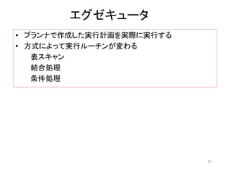 エグゼキュータ 
• プランナで作成した実行計画を実際に実行する 
• 方式によって実行ルーチンが変わる 
表スキャン 
結合処理 
条件処理 
15 
 