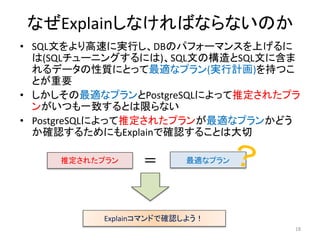 なぜExplainしなければならないのか 
• SQL文をより高速に実行し、DBのパフォーマンスを上げるに 
は(SQLチューニングするには)、SQL文の構造とSQL文に含ま 
れるデータの性質にとって最適なプラン(実行計画)を持つこ 
とが重要 
• しかしその最適なプランとPostgreSQLによって推定されたプラ 
ンがいつも一致するとは限らない 
• PostgreSQLによって推定されたプランが最適なプランかどう 
か確認するためにもExplainで確認することは大切 
18 
推定されたプラン＝ 最適なプラン 
Explainコマンドで確認しよう！ 
 