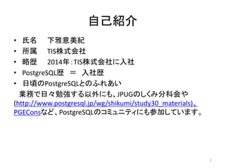 自己紹介 
• 氏名下雅意美紀 
• 所属TIS株式会社 
• 略歴2014年：TIS株式会社に入社 
• PostgreSQL歴＝ 入社歴 
• 日頃のPostgreSQLとのふれあい 
業務で日々勉強する以外にも、JPUGのしくみ分科会や 
(http://www.postgresql.jp/wg/shikumi/study30_materials)、 
PGEConsなど、PostgreSQLのコミュニティにも参加しています。 
2 
 