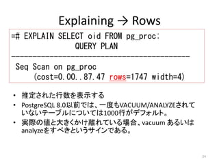 24 
Explaining → Rows 
=# EXPLAIN SELECT oid FROM pg_proc; 
QUERY PLAN 
------------------------------------------ 
Seq Scan on pg_proc 
(cost=0.00..87.47 rows=1747 width=4) 
• 推定された行数を表示する 
• PostgreSQL 8.0以前では、一度もVACUUM/ANALYZEされて 
いないテーブルについては1000行がデフォルト。 
• 実際の値と大きくかけ離れている場合、vacuum あるいは 
analyzeをすべきというサインである。 
 