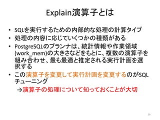 Explain演算子とは 
• SQLを実行するための内部的な処理の計算タイプ 
• 処理の内容に応じていくつかの種類がある 
• PostgreSQLのプランナは、統計情報や作業領域 
(work_mem)の大きさなどをもとに、複数の演算子を 
組み合わせ、最も最適と推定される実行計画を選 
択する 
• この演算子を変更して実行計画を変更するのがSQL 
チューニング 
→演算子の処理について知っておくことが大切 
29 
 