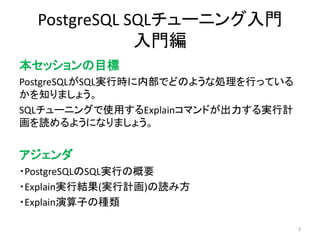 PostgreSQL SQLチューニング入門 
入門編 
本セッションの目標 
PostgreSQLがSQL実行時に内部でどのような処理を行っている 
かを知りましょう。 
SQLチューニングで使用するExplainコマンドが出力する実行計 
画を読めるようになりましょう。 
アジェンダ 
・PostgreSQLのSQL実行の概要 
・Explain実行結果(実行計画)の読み方 
・Explain演算子の種類 
3 
 