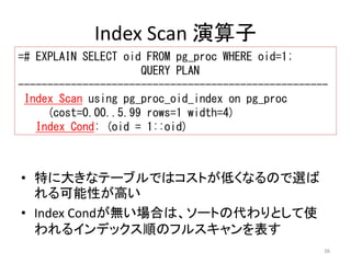 ----------------------------------------------------- 
Index Scan using pg_proc_oid_index on pg_proc 
36 
Index Scan 演算子 
=# EXPLAIN SELECT oid FROM pg_proc WHERE oid=1; 
QUERY PLAN 
(cost=0.00..5.99 rows=1 width=4) 
Index Cond: (oid = 1::oid) 
• 特に大きなテーブルではコストが低くなるので選ば 
れる可能性が高い 
• Index Condが無い場合は、ソートの代わりとして使 
われるインデックス順のフルスキャンを表す 
 