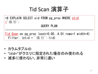 ------------------------------------------------------ 
Tid Scan on pg_proc (cost=0.00..4.01 rows=1 width=4) 
47 
Tid Scan 演算子 
=# EXPLAIN SELECT oid FROM pg_proc WHERE ctid 
='(0,1)'; 
QUERY PLAN 
Filter: (ctid = '(0,1)'::tid) 
• カラムタプルID 
• “ctid=”がクエリに指定された場合のみ使われる 
• 滅多に使わない、非常に速い 
 