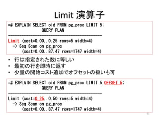 61 
Limit 演算子 
=# EXPLAIN SELECT oid FROM pg_proc LIMIT 5; 
QUERY PLAN 
------------------------------------------ 
Limit (cost=0.00..0.25 rows=5 width=4) 
-> Seq Scan on pg_proc 
(cost=0.00..87.47 rows=1747 width=4) 
• 行は指定された数に等しい 
• 最初の行を即時に返す 
• 少量の開始コスト追加でオフセットの扱いも可 
=# EXPLAIN SELECT oid FROM pg_proc LIMIT 5 OFFSET 5; 
QUERY PLAN 
------------------------------------------ 
Limit (cost=0.25..0.50 rows=5 width=4) 
-> Seq Scan on pg_proc 
(cost=0.00..87.47 rows=1747 width=4) 
 