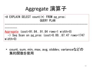 ------------------------------------------------------ 
-------- 
Aggregate (cost=91.84..91.84 rows=1 width=0) 
63 
Aggregate 演算子 
=# EXPLAIN SELECT count(*) FROM pg_proc; 
QUERY PLAN 
-> Seq Scan on pg_proc (cost=0.00..87.47 rows=1747 
width=0) 
• count, sum, min, max, avg, stddev, varianceなどの 
集約関数を使用 
 