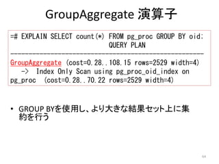 =# EXPLAIN SELECT count(*) FROM pg_proc GROUP BY oid; 
----------------------------------------------------- 
GroupAggregate (cost=0.28..108.15 rows=2529 width=4) 
64 
GroupAggregate 演算子 
QUERY PLAN 
-> Index Only Scan using pg_proc_oid_index on 
pg_proc (cost=0.28..70.22 rows=2529 width=4) 
• GROUP BYを使用し、より大きな結果セット上に集 
約を行う 
 