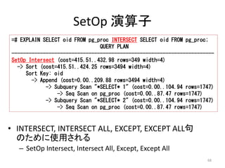 =# EXPLAIN SELECT oid FROM pg_proc INTERSECT SELECT oid FROM pg_proc; 
----------------------------------------------------------------------- 
SetOp Intersect (cost=415.51..432.98 rows=349 width=4) 
-> Subquery Scan "*SELECT* 1" (cost=0.00..104.94 rows=1747) 
-> Subquery Scan "*SELECT* 2" (cost=0.00..104.94 rows=1747) 
68 
SetOp 演算子 
QUERY PLAN 
-> Sort (cost=415.51..424.25 rows=3494 width=4) 
Sort Key: oid 
-> Append (cost=0.00..209.88 rows=3494 width=4) 
-> Seq Scan on pg_proc (cost=0.00..87.47 rows=1747) 
-> Seq Scan on pg_proc (cost=0.00..87.47 rows=1747) 
• INTERSECT, INTERSECT ALL, EXCEPT, EXCEPT ALL句 
のために使用される 
– SetOp Intersect, Intersect All, Except, Except All 
 