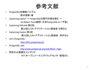 参考文献 
• PostgreSQL全機能バイブル 
鈴木啓修・著 
• Explaining Explain ～ PostgreSQLの実行計画を読む～ 
by Robert Treat(翻訳：日本PostgreSQLユーザ会) 
• Explaining EXPLAIN 第２回 
第20回しくみ+アプリケーション勉強会中西さん 
• Explaining Explain 第3回 
第21回しくみ+アプリケーション勉強会田中さん 
• Let’s PostgreSQL 
http://lets.postgresql.jp/ 
• PostgreSQL wiki 
http://wiki.postgresql.org/wiki/Main_Page 
• 問合わせ最適化インサイド 
NTT オープンソースソフトウェアセンタ板垣さん 
71 
 