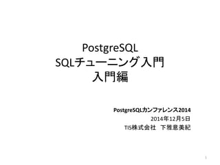 PostgreSQL 
SQLチューニング入門 
入門編 
PostgreSQLカンファレンス2014 
2014年12月5日 
TIS株式会社下雅意美紀 
1 
 
