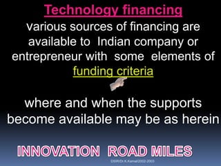 Technology financing
  various sources of financing are
   available to Indian company or
entrepreneur with some elements of
           funding criteria

  where and when the supports
become available may be as herein

                 DSIR/Dr.K.Kamal/2002-2003
 