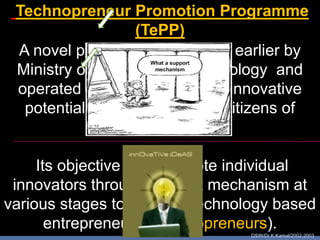 Technopreneur Promotion Programme
                  (TePP)
 A novel programme initiated earlier by
 Ministry of Science and Technology and
 operated by DSIR to tap the innovative
  potential of entrepreneurial citizens of
                   India.

     Its objective is to promote individual
 innovators through support mechanism at
various stages to become technology based
       entrepreneurs (Technopreneurs).
                                  DSIR/Dr.K.Kamal/2002-2003
 