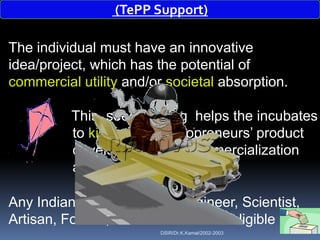 (TePP Support)

The individual must have an innovative
idea/project, which has the potential of
commercial utility and/or societal absorption.

          This seed funding helps the incubates
          to kick start Technopreneurs‟ product
          development and commercialization
          activities

Any Indian, say a Student, Engineer, Scientist,
Artisan, Former,Housewife etc. are eligible
                         DSIR/Dr.K.Kamal/2002-2003
 