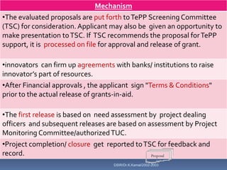 Mechanism
•The evaluated proposals are put forth to TePP Screening Committee
(TSC) for consideration. Applicant may also be given an opportunity to
make presentation to TSC. If TSC recommends the proposal for TePP
support, it is processed on file for approval and release of grant.

•innovators can firm up agreements with banks/ institutions to raise
innovator’s part of resources.
•After Financial approvals , the applicant sign "Terms & Conditions"
prior to the actual release of grants-in-aid.

•The first release is based on need assessment by project dealing
officers and subsequent releases are based on assessment by Project
Monitoring Committee/authorized TUC.
•Project completion/ closure get reported to TSC for feedback and
record.
                                   DSIR/Dr.K.Kamal/2002-2003
 