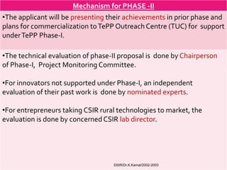 Mechanism for PHASE -II
•The applicant will be presenting their achievements in prior phase and
plans for commercialization to TePP Outreach Centre (TUC) for support
under TePP Phase-I.

•The technical evaluation of phase-II proposal is done by Chairperson
of Phase-I, Project Monitoring Committee.

•For innovators not supported under Phase-I, an independent
evaluation of their past work is done by nominated experts.

•For entrepreneurs taking CSIR rural technologies to market, the
evaluation is done by concerned CSIR lab director.




                                   DSIR/Dr.K.Kamal/2002-2003
 