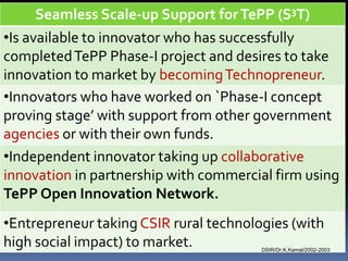 Seamless Scale-up Support for TePP (S3T)
•Is available to innovator who has successfully
completed TePP Phase-I project and desires to take
innovation to market by becoming Technopreneur.
•Innovators who have worked on `Phase-I concept
proving stage’ with support from other government
agencies or with their own funds.
•Independent innovator taking up collaborative
innovation in partnership with commercial firm using
TePP Open Innovation Network.
•Entrepreneur taking CSIR rural technologies (with
high social impact) to market.          DSIR/Dr.K.Kamal/2002-2003
 
